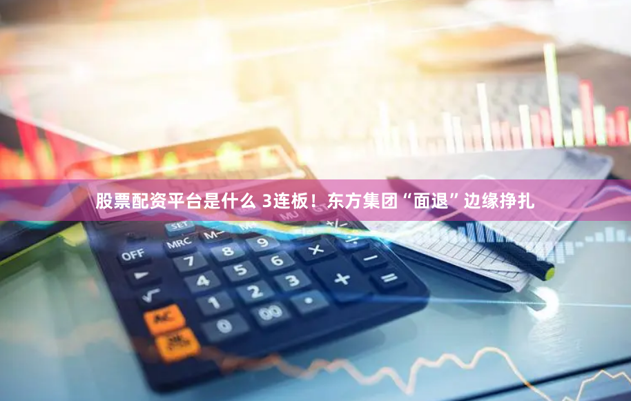 股票配资平台是什么 3连板！东方集团“面退”边缘挣扎