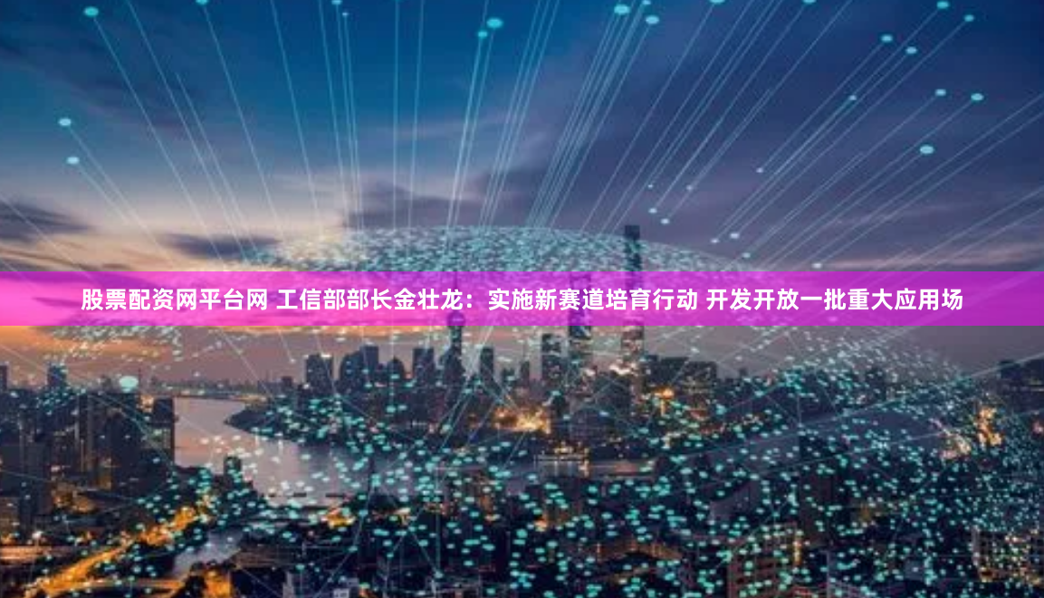 股票配资网平台网 工信部部长金壮龙：实施新赛道培育行动 开发开放一批重大应用场