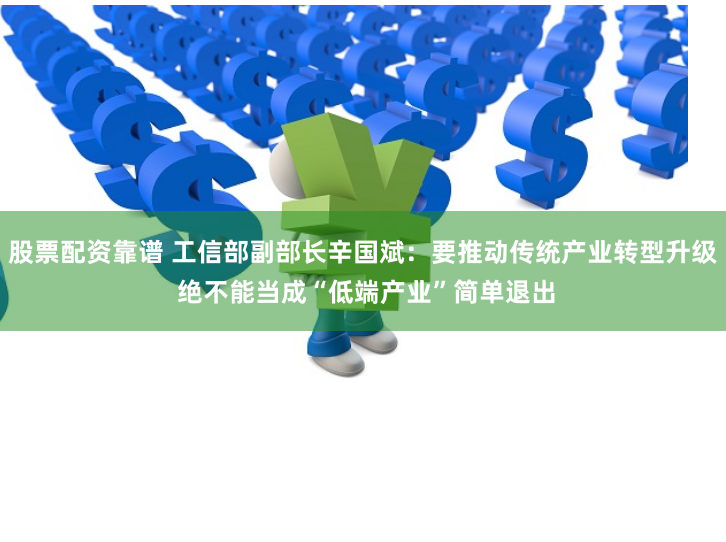 股票配资靠谱 工信部副部长辛国斌：要推动传统产业转型升级 绝不能当成“低端产业”简单退出