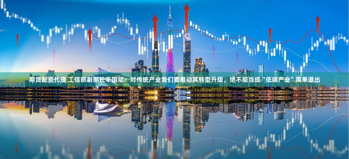 期货配资代理 工信部副部长辛国斌：对传统产业我们要推动其转型升级，绝不能当成“低端产业”简单退出