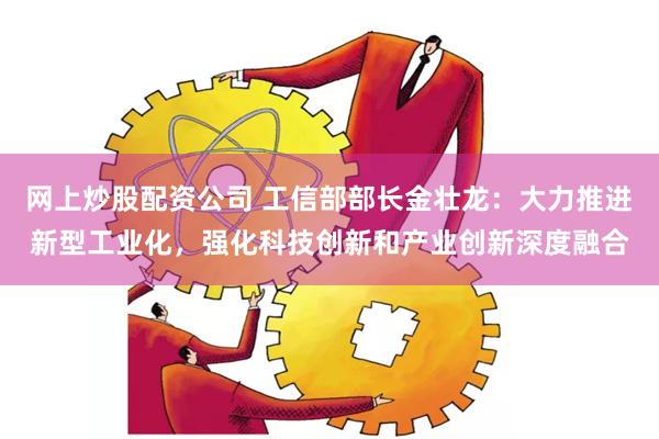 网上炒股配资公司 工信部部长金壮龙：大力推进新型工业化，强化科技创新和产业创新深度融合