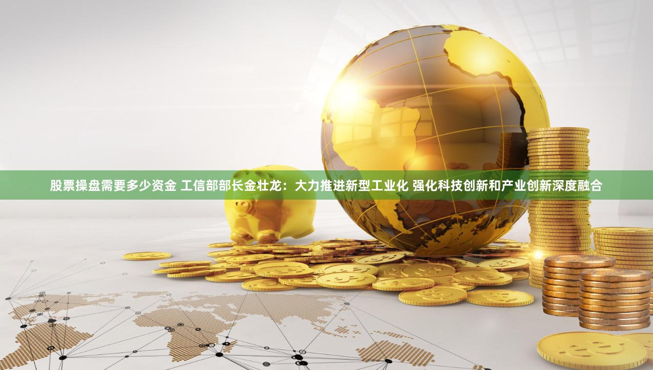 股票操盘需要多少资金 工信部部长金壮龙：大力推进新型工业化 强化科技创新和产业创新深度融合