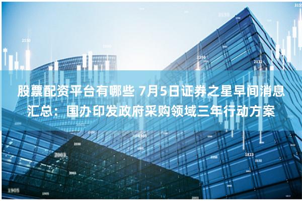 股票配资平台有哪些 7月5日证券之星早间消息汇总：国办印发政府采购领域三年行动方案