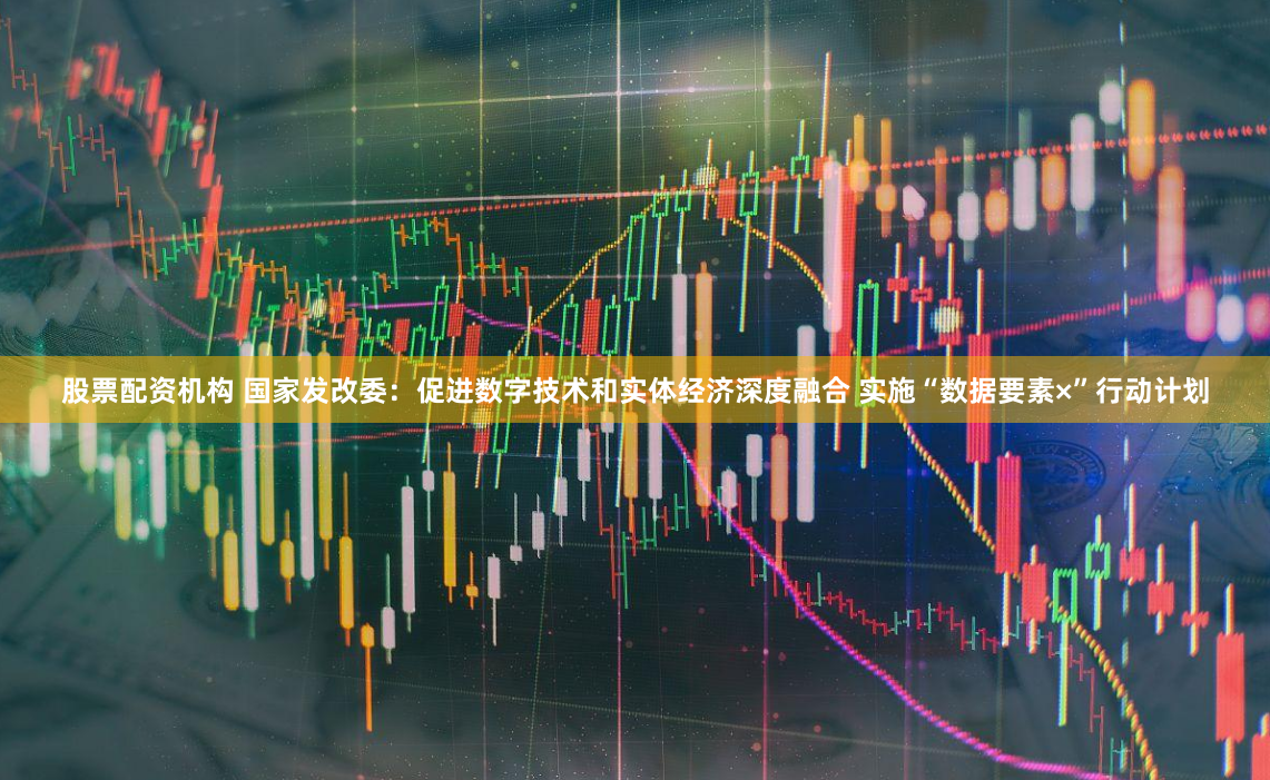 股票配资机构 国家发改委：促进数字技术和实体经济深度融合 实施“数据要素×”行动计划