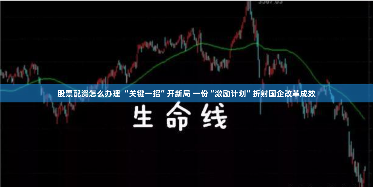 股票配资怎么办理 “关键一招”开新局 一份“激励计划”折射国企改革成效