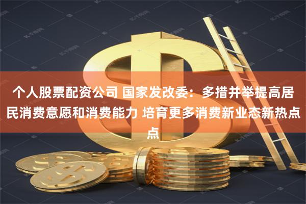 个人股票配资公司 国家发改委：多措并举提高居民消费意愿和消费能力 培育更多消费新业态新热点