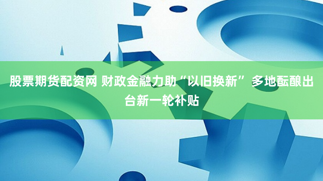 股票期货配资网 财政金融力助“以旧换新” 多地酝酿出台新一轮补贴