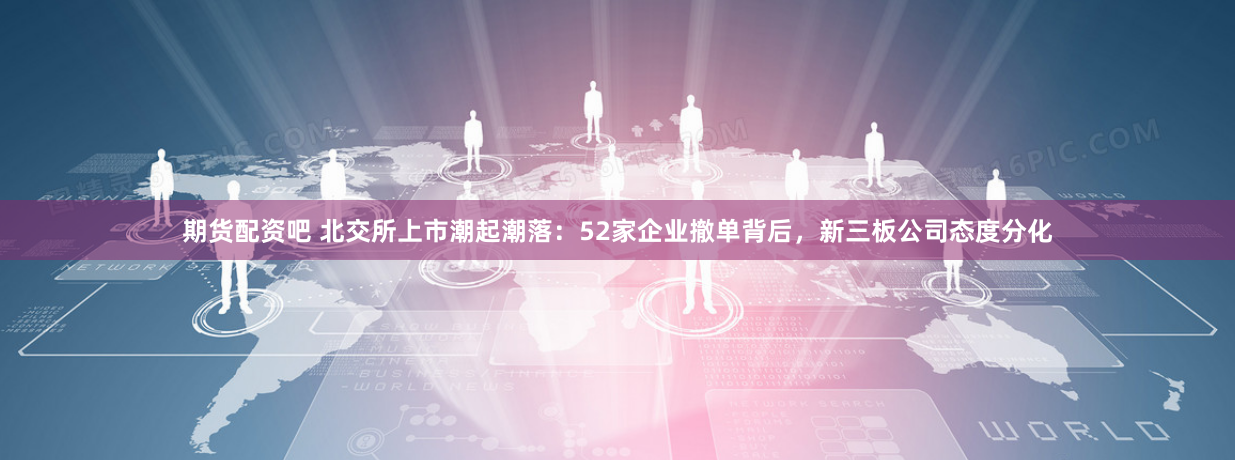 期货配资吧 北交所上市潮起潮落：52家企业撤单背后，新三板公司态度分化