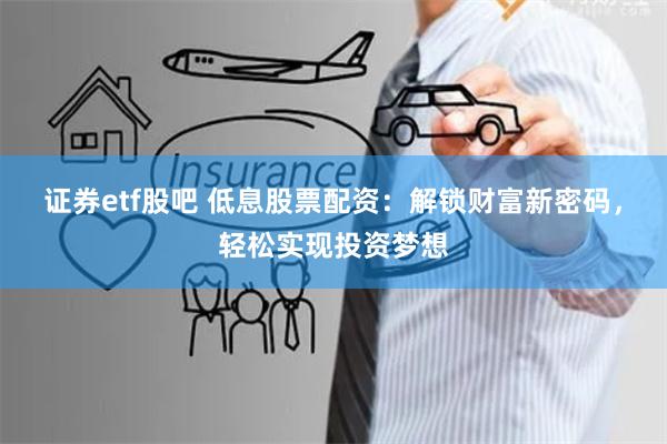 证券etf股吧 低息股票配资：解锁财富新密码，轻松实现投资梦想