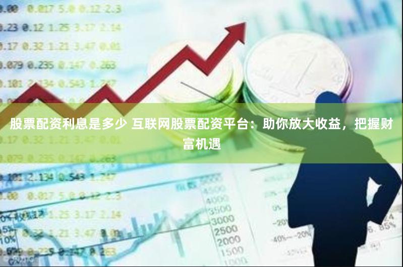 股票配资利息是多少 互联网股票配资平台：助你放大收益，把握财富机遇