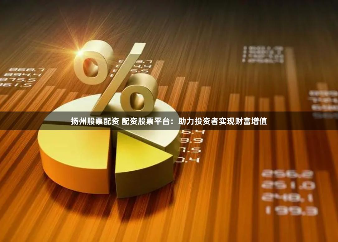 扬州股票配资 配资股票平台：助力投资者实现财富增值