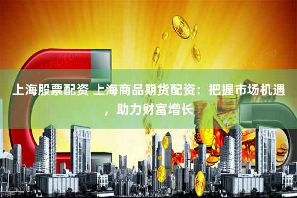 上海股票配资 上海商品期货配资：把握市场机遇，助力财富增长